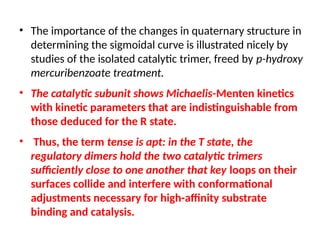 • The importance of the changes in quaternary structure in
determining the sigmoidal curve is illustrated nicely by
studies of the isolated catalytic trimer, freed by p-hydroxy
mercuribenzoate treatment.
• The catalytic subunit shows Michaelis-Menten kinetics
with kinetic parameters that are indistinguishable from
those deduced for the R state.
• Thus, the term tense is apt: in the T state, the
regulatory dimers hold the two catalytic trimers
sufficiently close to one another that key loops on their
surfaces collide and interfere with conformational
adjustments necessary for high-affinity substrate
binding and catalysis.
 