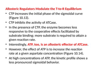 Allosteric Regulators Modulate the T-to-R Equilibrium
• CTP increases the initial phase of the sigmoidal curve
(Figure 10.13).
• CTP inhibits the activity of ATCase.
• In the presence of CTP, the enzyme becomes less
responsive to the cooperative effects facilitated by
substrate binding; more substrate is required to attain a
given reaction rate.
• Interestingly, ATP, too, is an allosteric effector of ATCase.
• However, the effect of ATP is to increase the reaction
rate at a given aspartate concentration (Figure 10.14).
• At high concentrations of ATP, the kinetic profile shows a
less pronounced sigmoidal behavior.
 