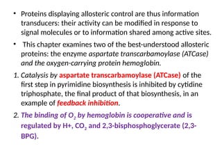 • Proteins displaying allosteric control are thus information
transducers: their activity can be modified in response to
signal molecules or to information shared among active sites.
• This chapter examines two of the best-understood allosteric
proteins: the enzyme aspartate transcarbamoylase (ATCase)
and the oxygen-carrying protein hemoglobin.
1. Catalysis by aspartate transcarbamoylase (ATCase) of the
first step in pyrimidine biosynthesis is inhibited by cytidine
triphosphate, the final product of that biosynthesis, in an
example of feedback inhibition.
2. The binding of O2 by hemoglobin is cooperative and is
regulated by H+, CO2 and 2,3-bisphosphoglycerate (2,3-
BPG).
 