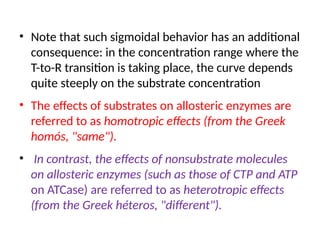 • Note that such sigmoidal behavior has an additional
consequence: in the concentration range where the
T-to-R transition is taking place, the curve depends
quite steeply on the substrate concentration
• The effects of substrates on allosteric enzymes are
referred to as homotropic effects (from the Greek
homós, "same").
• In contrast, the effects of nonsubstrate molecules
on allosteric enzymes (such as those of CTP and ATP
on ATCase) are referred to as heterotropic effects
(from the Greek héteros, "different").
 