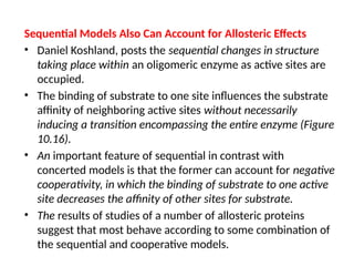 Sequential Models Also Can Account for Allosteric Effects
• Daniel Koshland, posts the sequential changes in structure
taking place within an oligomeric enzyme as active sites are
occupied.
• The binding of substrate to one site influences the substrate
affinity of neighboring active sites without necessarily
inducing a transition encompassing the entire enzyme (Figure
10.16).
• An important feature of sequential in contrast with
concerted models is that the former can account for negative
cooperativity, in which the binding of substrate to one active
site decreases the affinity of other sites for substrate.
• The results of studies of a number of allosteric proteins
suggest that most behave according to some combination of
the sequential and cooperative models.
 
