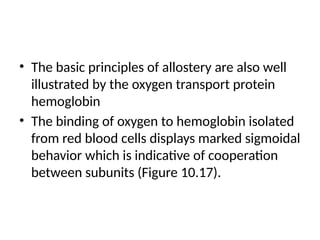 • The basic principles of allostery are also well
illustrated by the oxygen transport protein
hemoglobin
• The binding of oxygen to hemoglobin isolated
from red blood cells displays marked sigmoidal
behavior which is indicative of cooperation
between subunits (Figure 10.17).
 