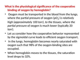 What is the physiological significance of the cooperative
binding of oxygen by hemoglobin?
• Oxygen must be transported in the blood from the lungs,
where the partial pressure of oxygen (pO2) is relatively
high (approximately 100 torr), to the tissues, where the
partial pressure of oxygen is much lower (typically 20
torr).
• Let us consider how the cooperative behavior represented
by the sigmoidal curve leads to efficient oxygen transport.
• In the lungs, hemoglobin becomes nearly saturated with
oxygen such that 98% of the oxygen-binding sites are
occupied.
• When hemoglobin moves to the tissues, the saturation
level drops to 32%.
 