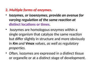 2. Multiple forms of enzymes.
• Isozymes, or isoenzymes, provide an avenue for
varying regulation of the same reaction at
distinct locations or times.
• Isozymes are homologous enzymes within a
single organism that catalyze the same reaction
but differ slightly in structure and more obviously
in Km and Vmax values, as well as regulatory
properties.
• Often, isozymes are expressed in a distinct tissue
or organelle or at a distinct stage of development.
 