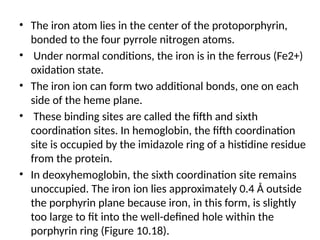 • The iron atom lies in the center of the protoporphyrin,
bonded to the four pyrrole nitrogen atoms.
• Under normal conditions, the iron is in the ferrous (Fe2+)
oxidation state.
• The iron ion can form two additional bonds, one on each
side of the heme plane.
• These binding sites are called the fifth and sixth
coordination sites. In hemoglobin, the fifth coordination
site is occupied by the imidazole ring of a histidine residue
from the protein.
• In deoxyhemoglobin, the sixth coordination site remains
unoccupied. The iron ion lies approximately 0.4 Å outside
the porphyrin plane because iron, in this form, is slightly
too large to fit into the well-defined hole within the
porphyrin ring (Figure 10.18).
 