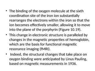 • The binding of the oxygen molecule at the sixth
coordination site of the iron ion substantially
rearranges the electrons within the iron so that the
ion becomes effectively smaller, allowing it to move
into the plane of the porphyrin (Figure 10.19).
• This change in electronic structure is paralleled by
changes in the magnetic properties of hemoglobin,
which are the basis for functional magnetic
resonance imaging (fMRI).
• Indeed, the structural changes that take place on
oxygen binding were anticipated by Linus Pauling,
based on magnetic measurements in 1936.
 