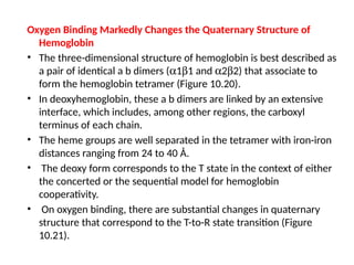 Oxygen Binding Markedly Changes the Quaternary Structure of
Hemoglobin
• The three-dimensional structure of hemoglobin is best described as
a pair of identical a b dimers (a1b1 and a2b2) that associate to
form the hemoglobin tetramer (Figure 10.20).
• In deoxyhemoglobin, these a b dimers are linked by an extensive
interface, which includes, among other regions, the carboxyl
terminus of each chain.
• The heme groups are well separated in the tetramer with iron-iron
distances ranging from 24 to 40 Å.
• The deoxy form corresponds to the T state in the context of either
the concerted or the sequential model for hemoglobin
cooperativity.
• On oxygen binding, there are substantial changes in quaternary
structure that correspond to the T-to-R state transition (Figure
10.21).
 