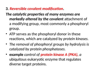 3. Reversible covalent modification.
The catalytic properties of many enzymes are
markedly altered by the covalent attachment of
a modifying group, most commonly a phosphoryl
group.
• ATP serves as the phosphoryl donor in these
reactions, which are catalyzed by protein kinases.
• The removal of phosphoryl groups by hydrolysis is
catalyzed by protein phosphatases.
• example control of protein kinase A (PKA), a
ubiquitous eukaryotic enzyme that regulates
diverse target proteins.
 