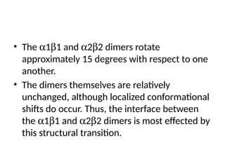 • The a1b1 and a2b2 dimers rotate
approximately 15 degrees with respect to one
another.
• The dimers themselves are relatively
unchanged, although localized conformational
shifts do occur. Thus, the interface between
the a1b1 and a2b2 dimers is most effected by
this structural transition.
 
