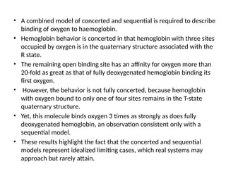 • A combined model of concerted and sequential is required to describe
binding of oxygen to haemoglobin.
• Hemoglobin behavior is concerted in that hemoglobin with three sites
occupied by oxygen is in the quaternary structure associated with the
R state.
• The remaining open binding site has an affinity for oxygen more than
20-fold as great as that of fully deoxygenated hemoglobin binding its
first oxygen.
• However, the behavior is not fully concerted, because hemoglobin
with oxygen bound to only one of four sites remains in the T-state
quaternary structure.
• Yet, this molecule binds oxygen 3 times as strongly as does fully
deoxygenated hemoglobin, an observation consistent only with a
sequential model.
• These results highlight the fact that the concerted and sequential
models represent idealized limiting cases, which real systems may
approach but rarely attain.
 