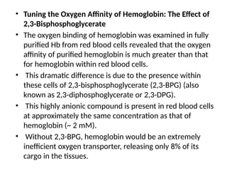 • Tuning the Oxygen Affinity of Hemoglobin: The Effect of
2,3-Bisphosphoglycerate
• The oxygen binding of hemoglobin was examined in fully
purified Hb from red blood cells revealed that the oxygen
affinity of purified hemoglobin is much greater than that
for hemoglobin within red blood cells.
• This dramatic difference is due to the presence within
these cells of 2,3-bisphosphoglycerate (2,3-BPG) (also
known as 2,3-diphosphoglycerate or 2,3-DPG).
• This highly anionic compound is present in red blood cells
at approximately the same concentration as that of
hemoglobin (~ 2 mM).
• Without 2,3-BPG, hemoglobin would be an extremely
inefficient oxygen transporter, releasing only 8% of its
cargo in the tissues.
 