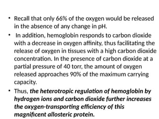 • Recall that only 66% of the oxygen would be released
in the absence of any change in pH.
• In addition, hemoglobin responds to carbon dioxide
with a decrease in oxygen affinity, thus facilitating the
release of oxygen in tissues with a high carbon dioxide
concentration. In the presence of carbon dioxide at a
partial pressure of 40 torr, the amount of oxygen
released approaches 90% of the maximum carrying
capacity.
• Thus, the heterotropic regulation of hemoglobin by
hydrogen ions and carbon dioxide further increases
the oxygen-transporting efficiency of this
magnificent allosteric protein.
 