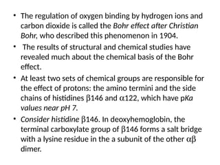 • The regulation of oxygen binding by hydrogen ions and
carbon dioxide is called the Bohr effect after Christian
Bohr, who described this phenomenon in 1904.
• The results of structural and chemical studies have
revealed much about the chemical basis of the Bohr
effect.
• At least two sets of chemical groups are responsible for
the effect of protons: the amino termini and the side
chains of histidines b146 and a122, which have pKa
values near pH 7.
• Consider histidine b146. In deoxyhemoglobin, the
terminal carboxylate group of b146 forms a salt bridge
with a lysine residue in the a subunit of the other ab
dimer.
 