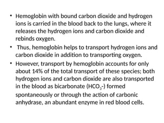 • Hemoglobin with bound carbon dioxide and hydrogen
ions is carried in the blood back to the lungs, where it
releases the hydrogen ions and carbon dioxide and
rebinds oxygen.
• Thus, hemoglobin helps to transport hydrogen ions and
carbon dioxide in addition to transporting oxygen.
• However, transport by hemoglobin accounts for only
about 14% of the total transport of these species; both
hydrogen ions and carbon dioxide are also transported
in the blood as bicarbonate (HCO3-) formed
spontaneously or through the action of carbonic
anhydrase, an abundant enzyme in red blood cells.
 