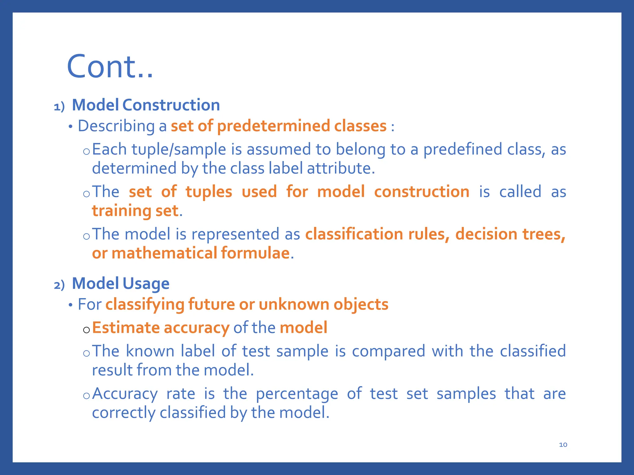 Cont..
1) Model Construction
• Describing a set of predetermined classes :
oEach tuple/sample is assumed to belong to a predefined class, as
determined by the class label attribute.
oThe set of tuples used for model construction is called as
training set.
oThe model is represented as classification rules, decision trees,
or mathematical formulae.
2) Model Usage
• For classifying future or unknown objects
oEstimate accuracy of the model
oThe known label of test sample is compared with the classified
result from the model.
oAccuracy rate is the percentage of test set samples that are
correctly classified by the model.
10
 