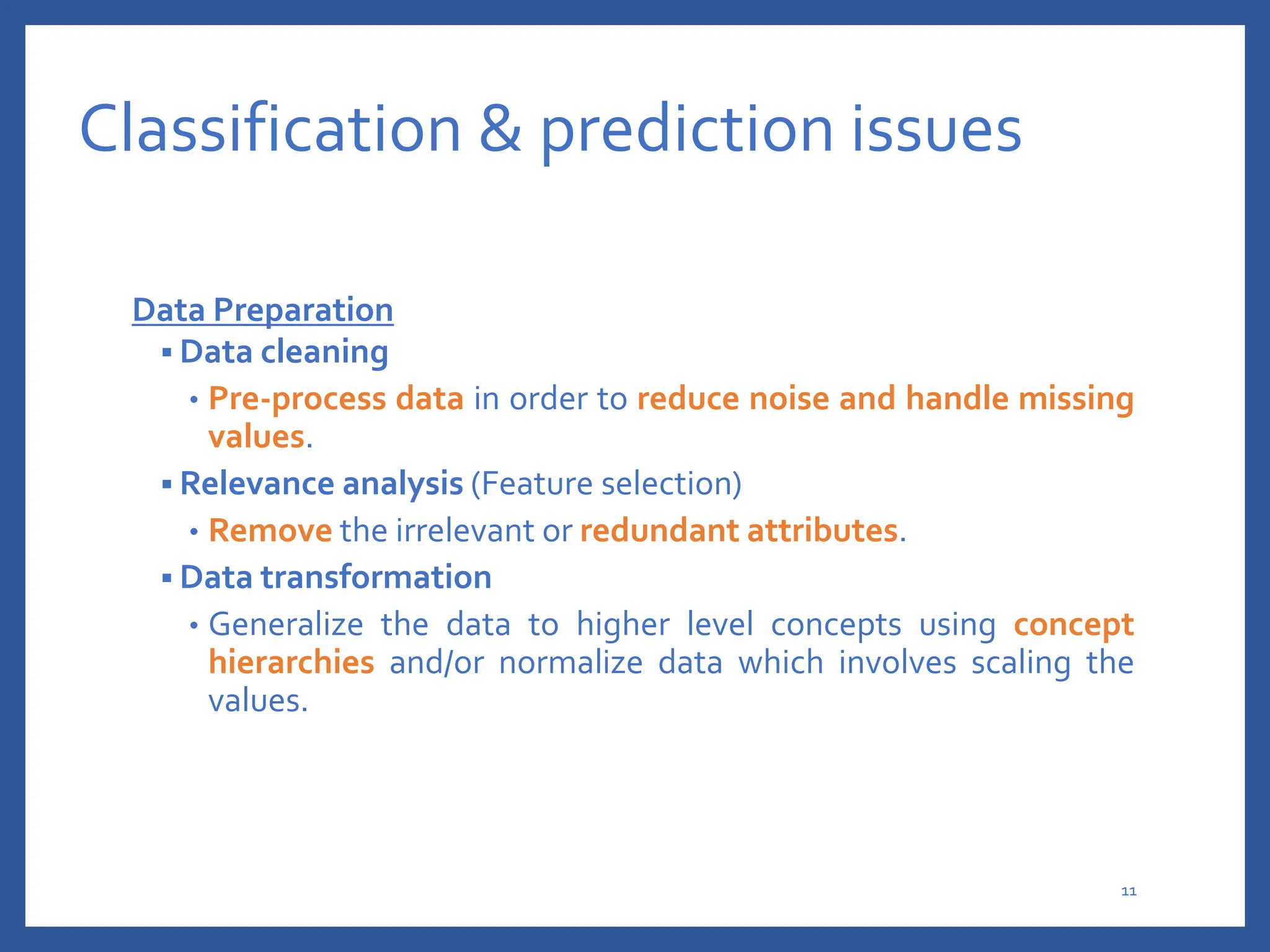 Classification & prediction issues
Data Preparation
 Data cleaning
• Pre-process data in order to reduce noise and handle missing
values.
 Relevance analysis (Feature selection)
• Remove the irrelevant or redundant attributes.
 Data transformation
• Generalize the data to higher level concepts using concept
hierarchies and/or normalize data which involves scaling the
values.
11
 
