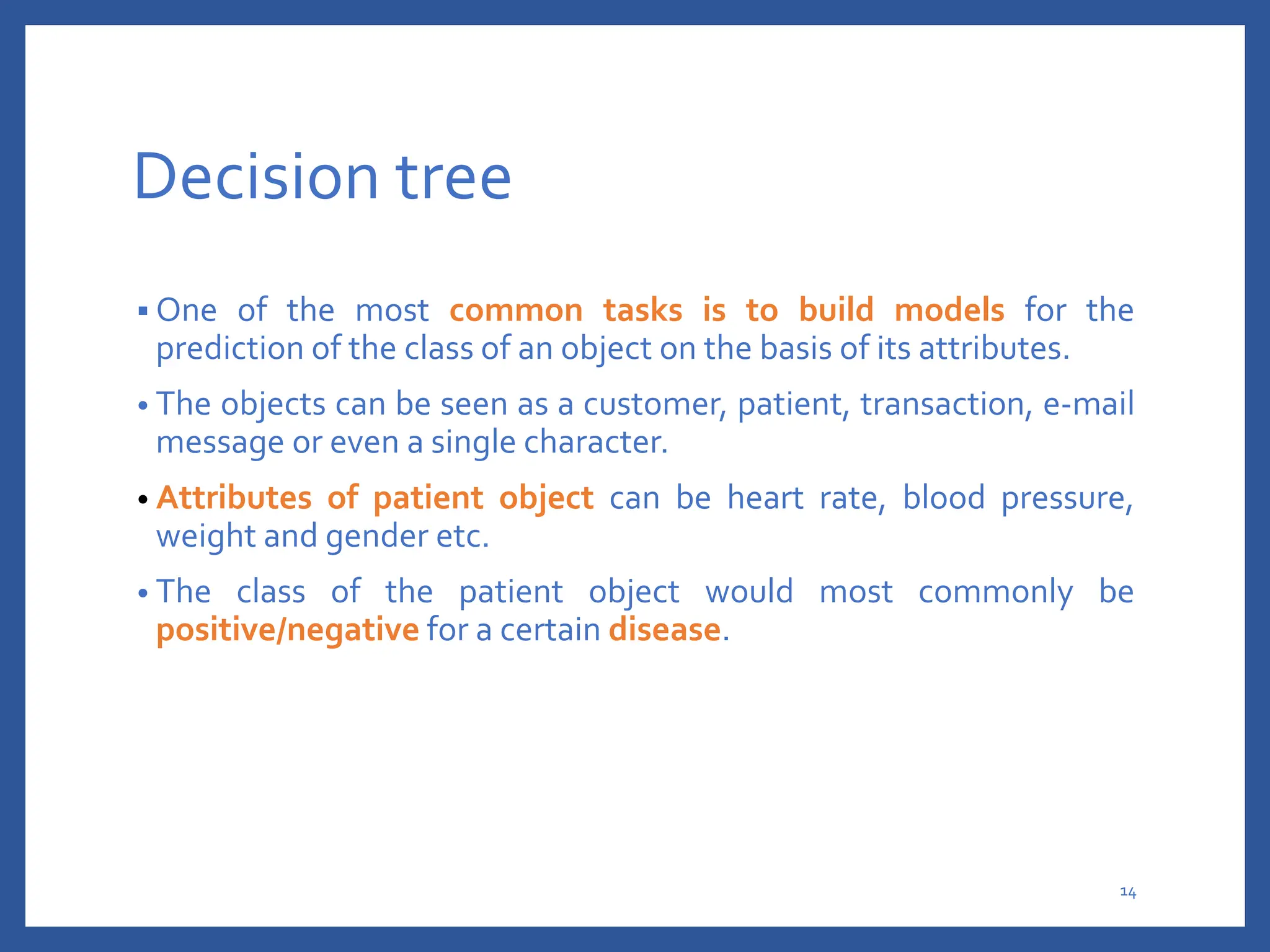 Decision tree
 One of the most common tasks is to build models for the
prediction of the class of an object on the basis of its attributes.
• The objects can be seen as a customer, patient, transaction, e-mail
message or even a single character.
• Attributes of patient object can be heart rate, blood pressure,
weight and gender etc.
• The class of the patient object would most commonly be
positive/negative for a certain disease.
14
 