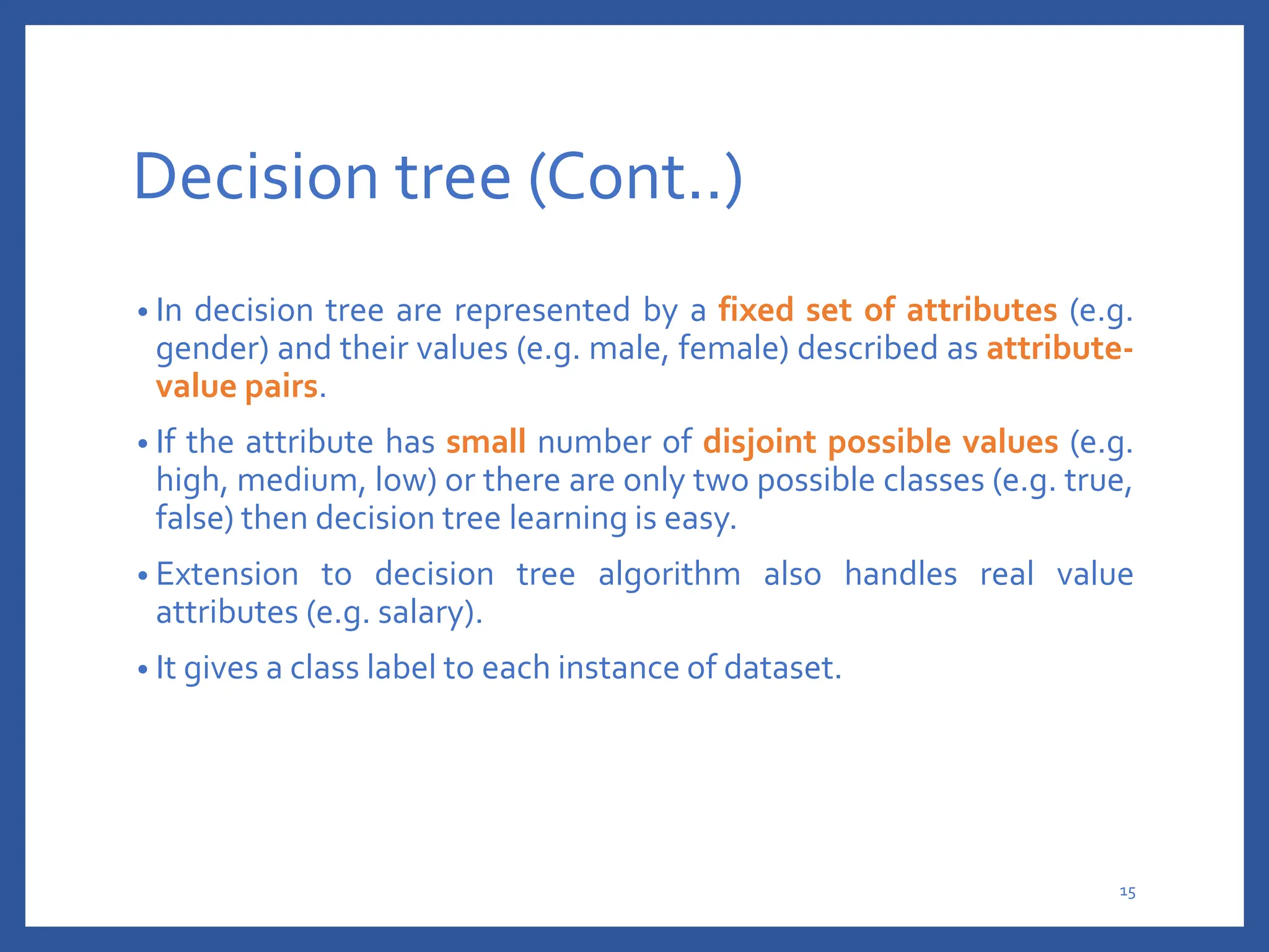 Decision tree (Cont..)
• In decision tree are represented by a fixed set of attributes (e.g.
gender) and their values (e.g. male, female) described as attribute-
value pairs.
• If the attribute has small number of disjoint possible values (e.g.
high, medium, low) or there are only two possible classes (e.g. true,
false) then decision tree learning is easy.
• Extension to decision tree algorithm also handles real value
attributes (e.g. salary).
• It gives a class label to each instance of dataset.
15
 