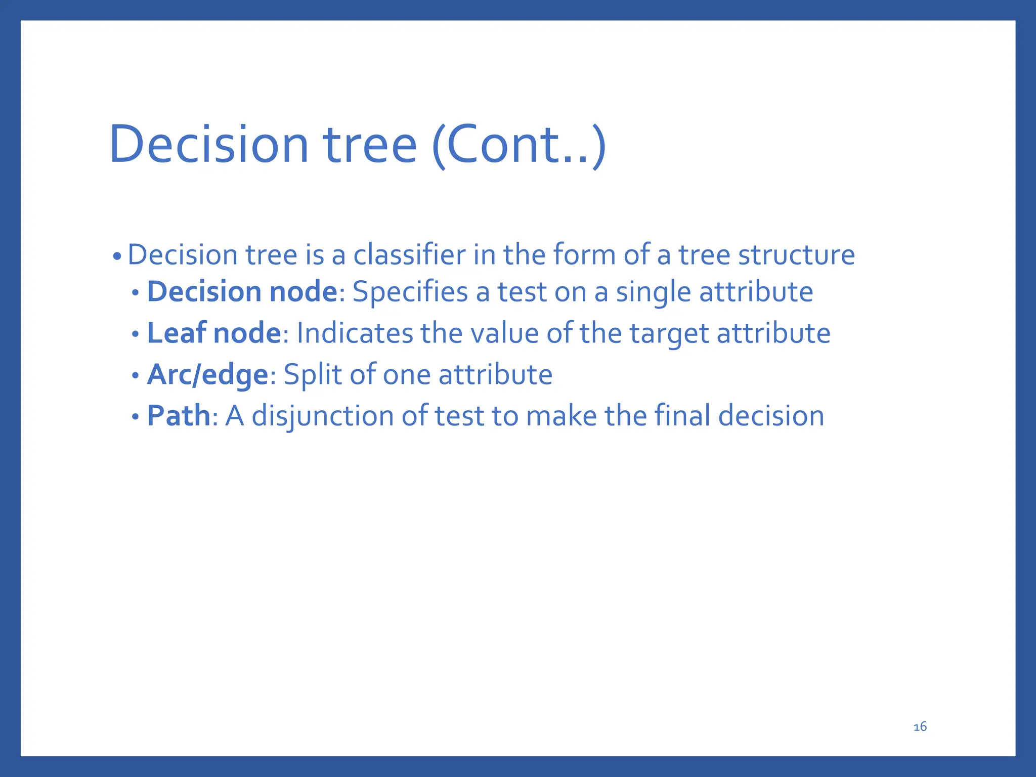 Decision tree (Cont..)
• Decision tree is a classifier in the form of a tree structure
• Decision node: Specifies a test on a single attribute
• Leaf node: Indicates the value of the target attribute
• Arc/edge: Split of one attribute
• Path: A disjunction of test to make the final decision
16
 