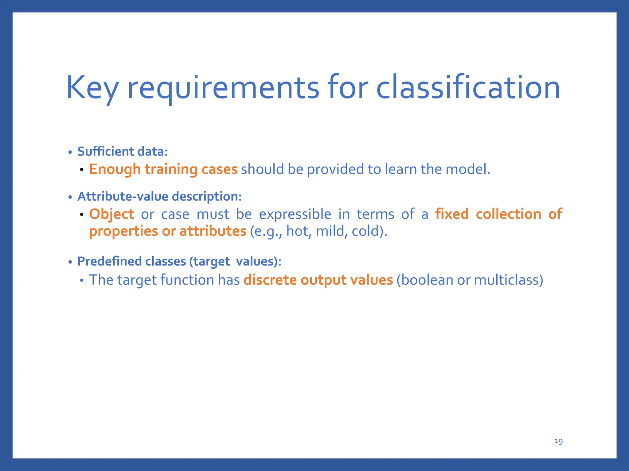 Key requirements for classification
• Sufficient data:
• Enough training cases should be provided to learn the model.
• Attribute-value description:
• Object or case must be expressible in terms of a fixed collection of
properties or attributes (e.g., hot, mild, cold).
• Predefined classes (target values):
• The target function has discrete output values (boolean or multiclass)
19
 