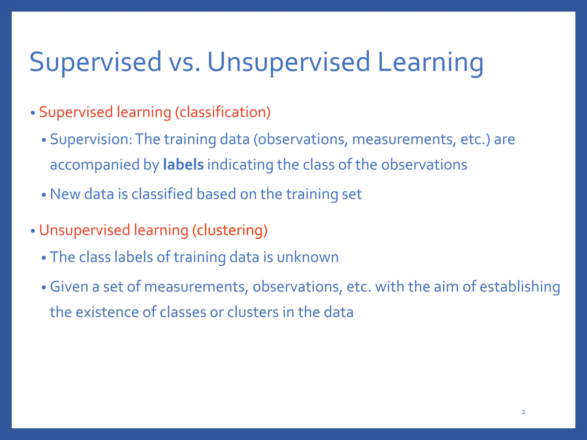 Supervised vs. Unsupervised Learning
• Supervised learning (classification)
• Supervision:The training data (observations, measurements, etc.) are
accompanied by labels indicating the class of the observations
• New data is classified based on the training set
• Unsupervised learning (clustering)
• The class labels of training data is unknown
• Given a set of measurements, observations, etc. with the aim of establishing
the existence of classes or clusters in the data
2
 