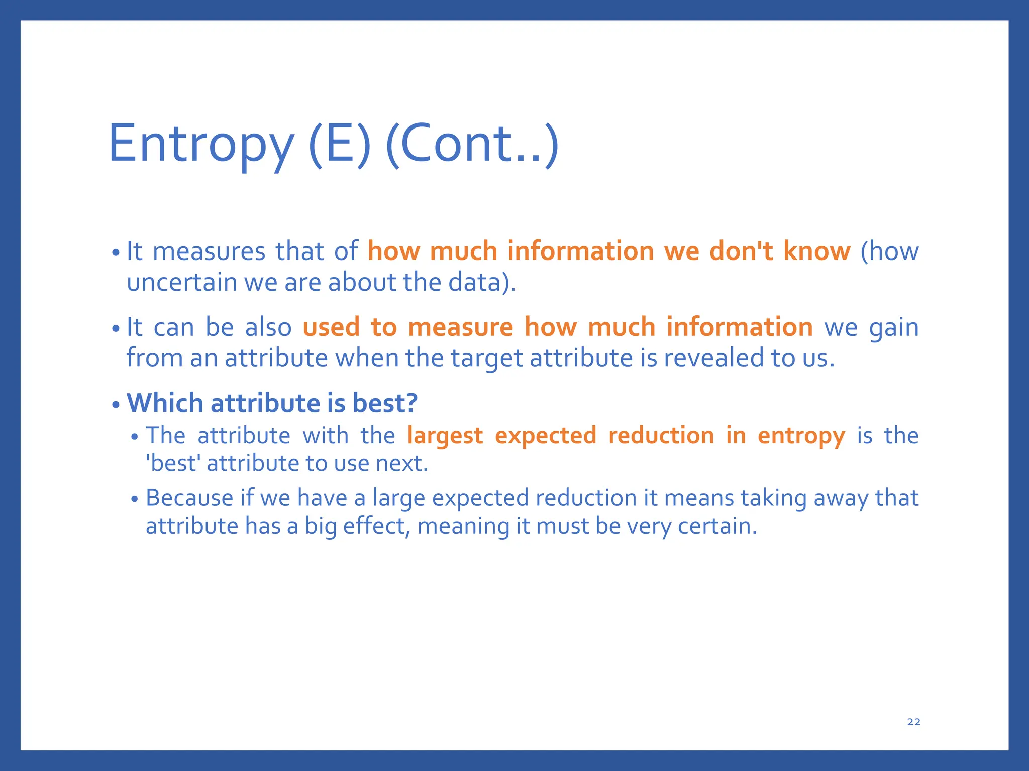 Entropy (E) (Cont..)
• It measures that of how much information we don't know (how
uncertain we are about the data).
• It can be also used to measure how much information we gain
from an attribute when the target attribute is revealed to us.
• Which attribute is best?
• The attribute with the largest expected reduction in entropy is the
'best' attribute to use next.
• Because if we have a large expected reduction it means taking away that
attribute has a big effect, meaning it must be very certain.
22
 