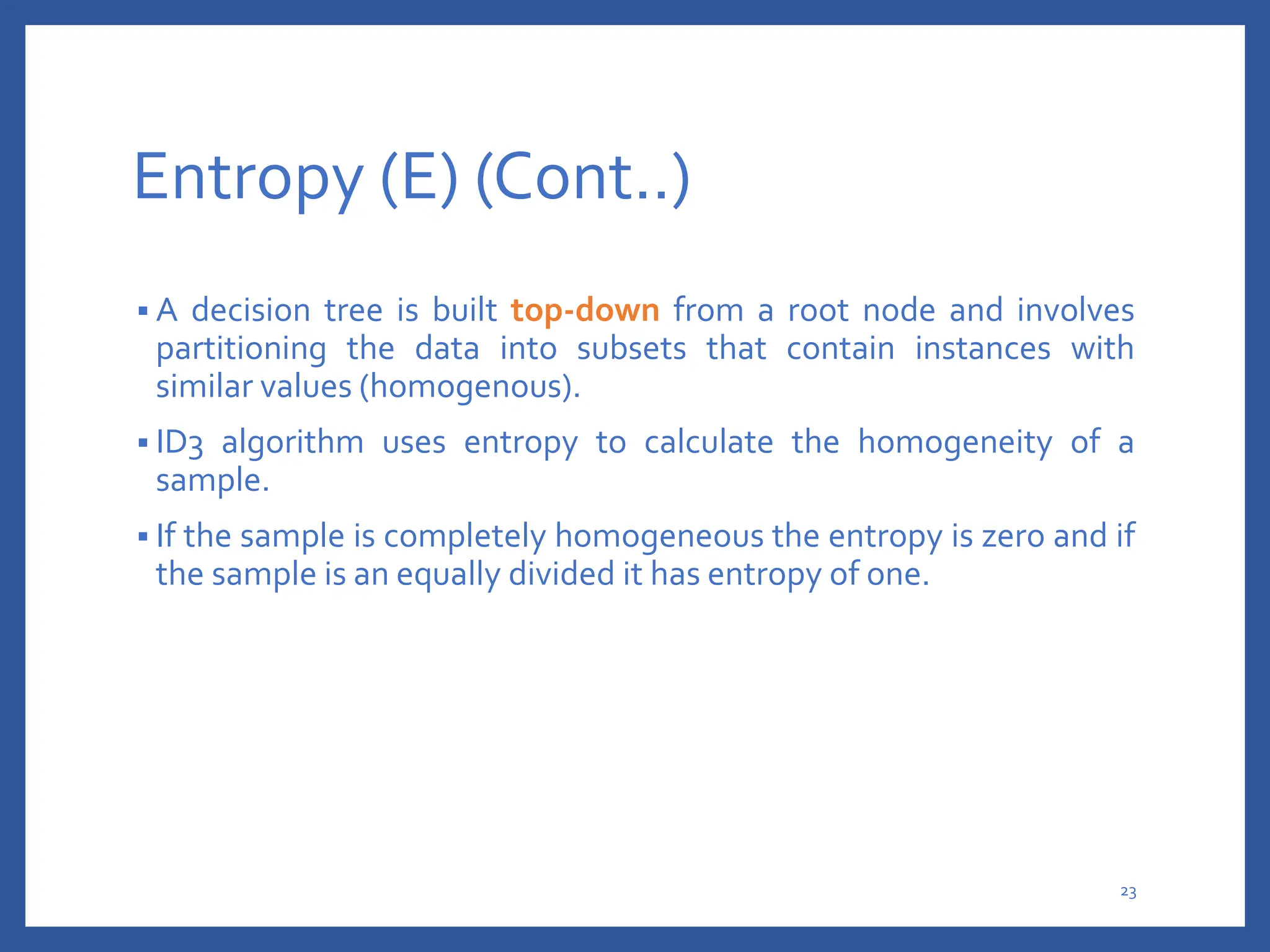 Entropy (E) (Cont..)
 A decision tree is built top-down from a root node and involves
partitioning the data into subsets that contain instances with
similar values (homogenous).
 ID3 algorithm uses entropy to calculate the homogeneity of a
sample.
 If the sample is completely homogeneous the entropy is zero and if
the sample is an equally divided it has entropy of one.
23
 