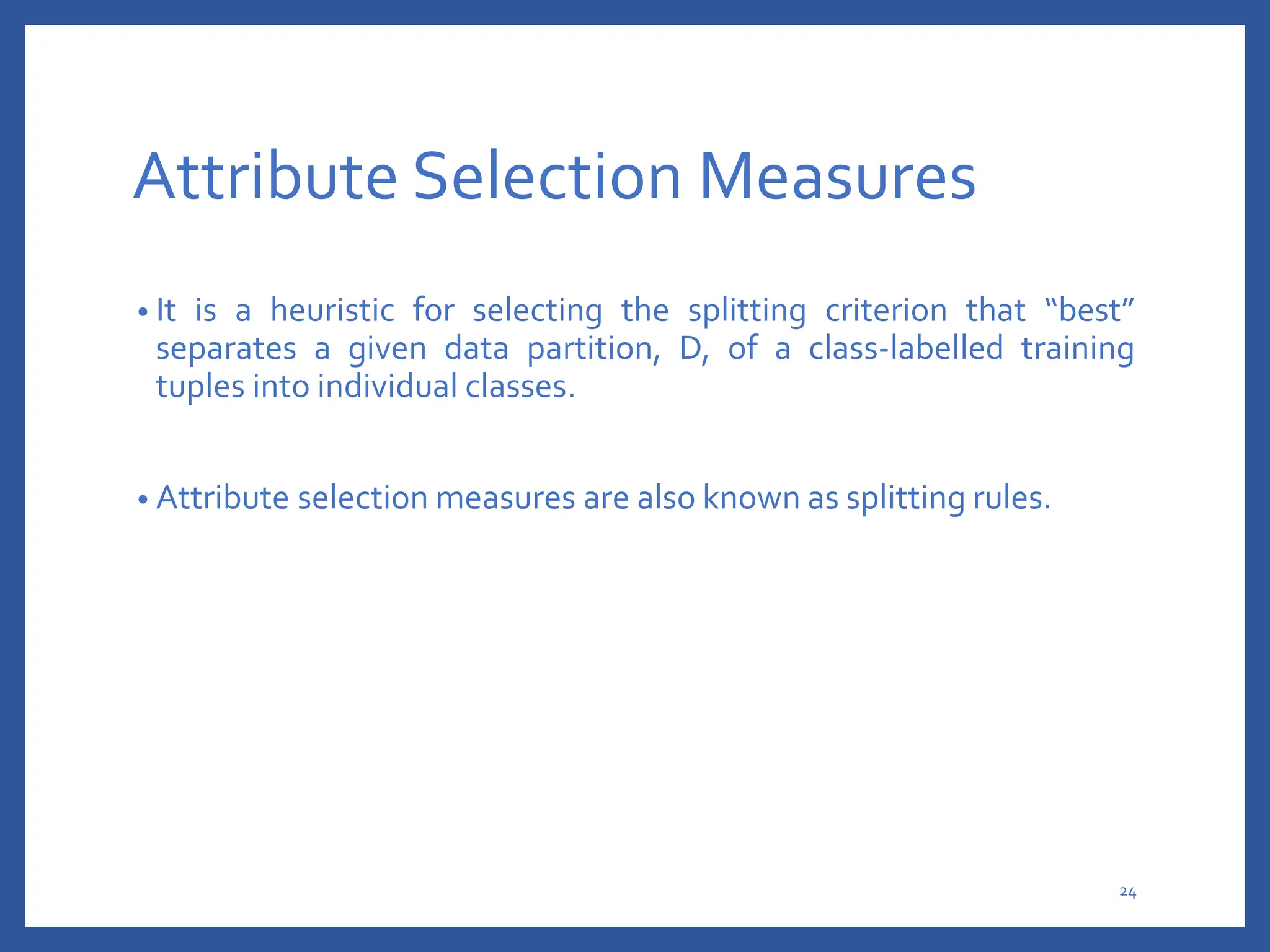 Attribute Selection Measures
• It is a heuristic for selecting the splitting criterion that “best”
separates a given data partition, D, of a class-labelled training
tuples into individual classes.
• Attribute selection measures are also known as splitting rules.
24
 