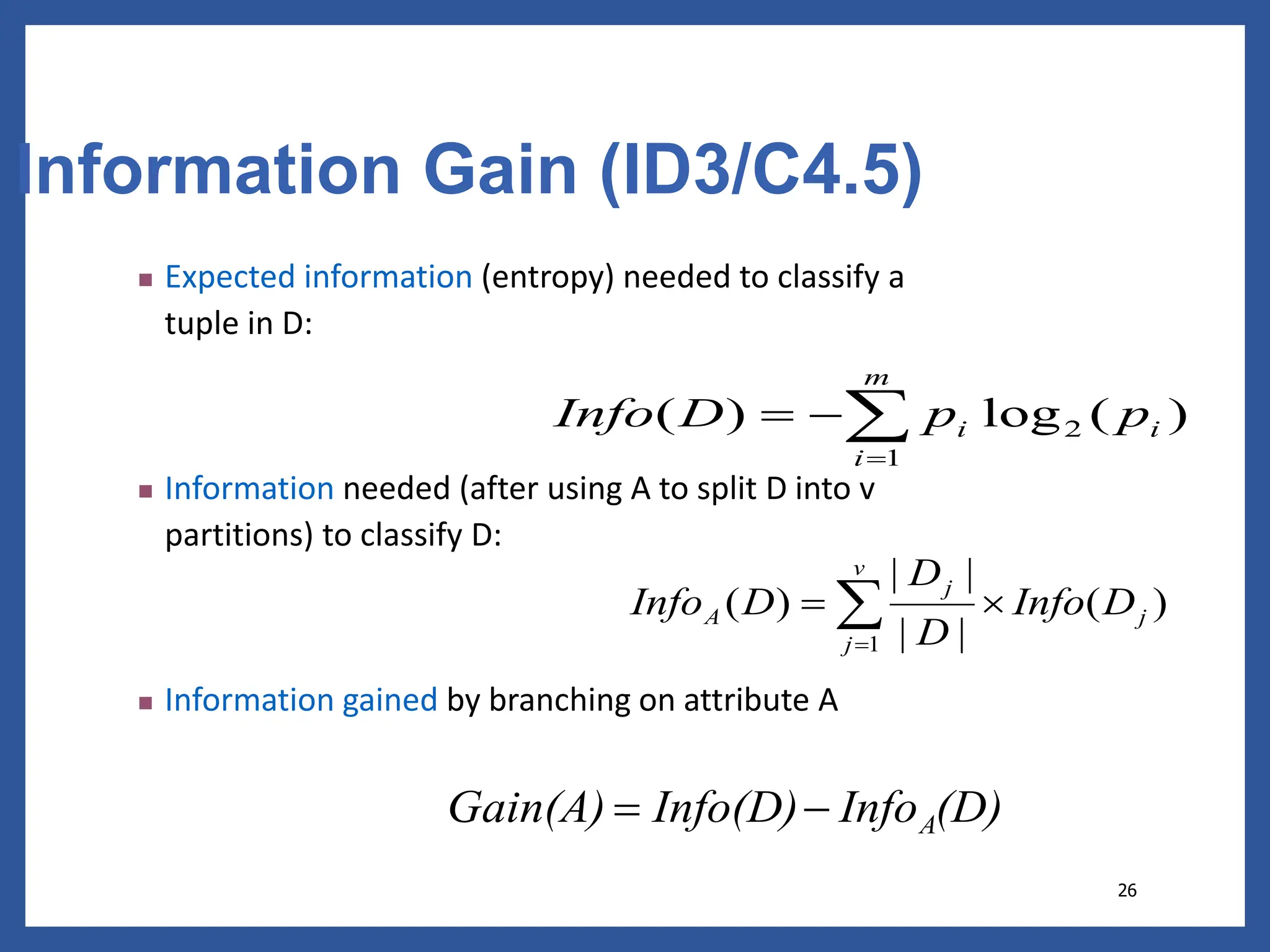 26
Information Gain (ID3/C4.5)
 Expected information (entropy) needed to classify a
tuple in D:
 Information needed (after using A to split D into v
partitions) to classify D:
 Information gained by branching on attribute A
)
(
log
)
( 2
1
i
m
i
i p
p
D
Info 



)
(
|
|
|
|
)
(
1
j
v
j
j
A D
Info
D
D
D
Info 
 

(D)
Info
Info(D)
Gain(A) A


 