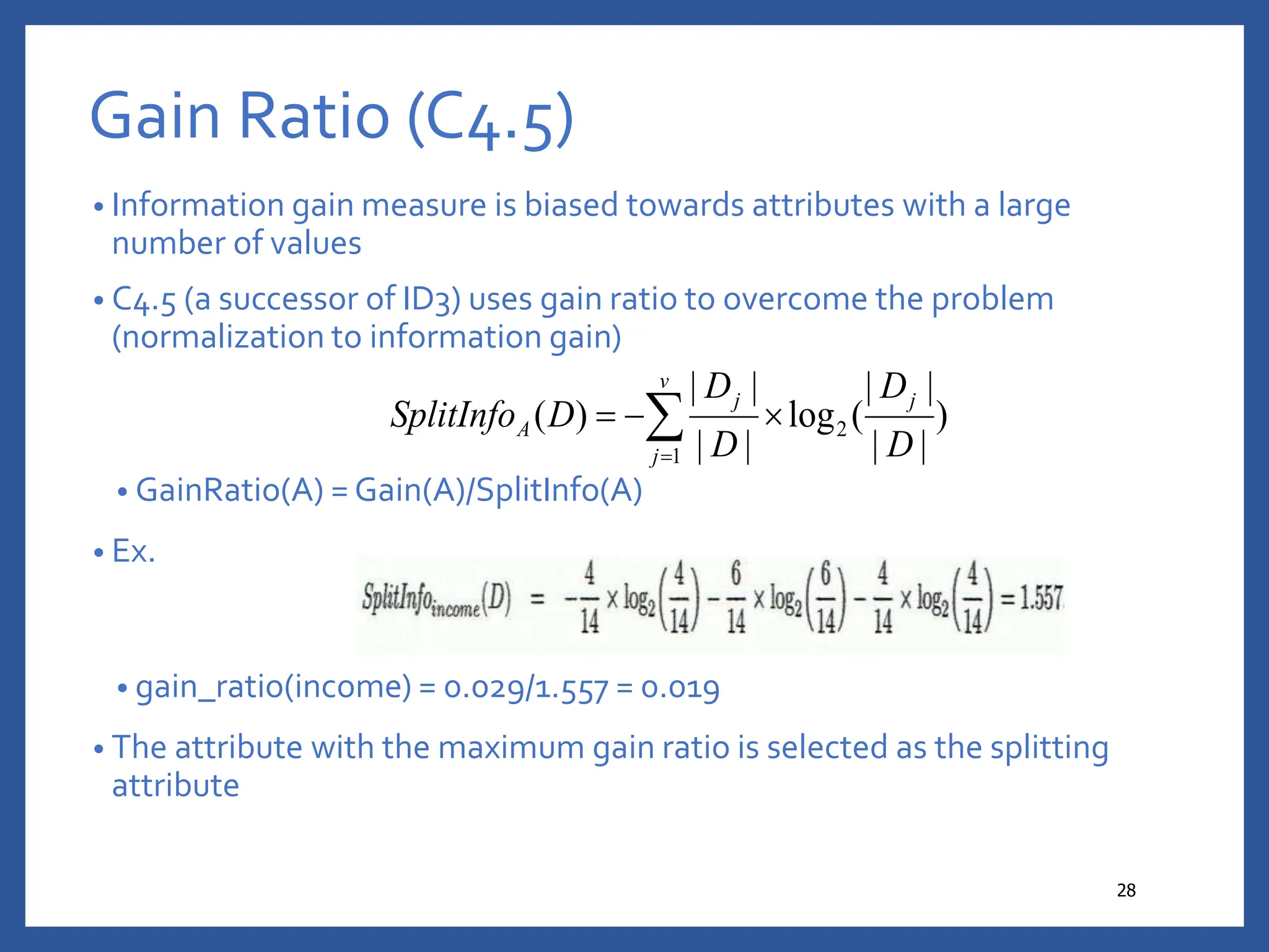 Gain Ratio (C4.5)
• Information gain measure is biased towards attributes with a large
number of values
• C4.5 (a successor of ID3) uses gain ratio to overcome the problem
(normalization to information gain)
• GainRatio(A) = Gain(A)/SplitInfo(A)
• Ex.
• gain_ratio(income) = 0.029/1.557 = 0.019
• The attribute with the maximum gain ratio is selected as the splitting
attribute
28
)
|
|
|
|
(
log
|
|
|
|
)
( 2
1 D
D
D
D
D
SplitInfo
j
v
j
j
A 

 

 