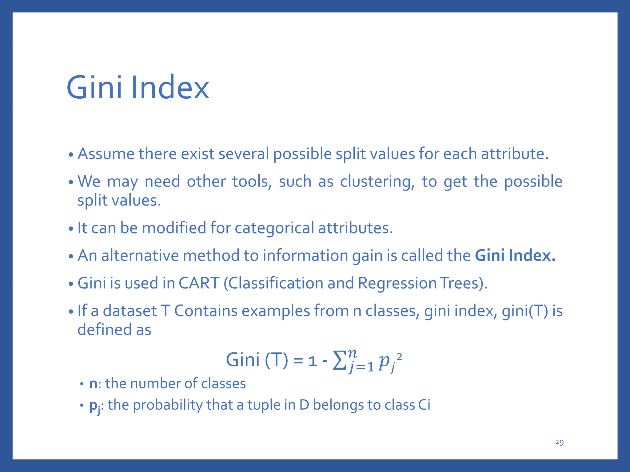 Gini Index
• Assume there exist several possible split values for each attribute.
• We may need other tools, such as clustering, to get the possible
split values.
• It can be modified for categorical attributes.
• An alternative method to information gain is called the Gini Index.
• Gini is used in CART (Classification and RegressionTrees).
• If a dataset T Contains examples from n classes, gini index, gini(T) is
defined as
Gini (T) = 1 - 𝑗=1
𝑛
𝑝𝑗
2
• n: the number of classes
• pj: the probability that a tuple in D belongs to class Ci
29
 