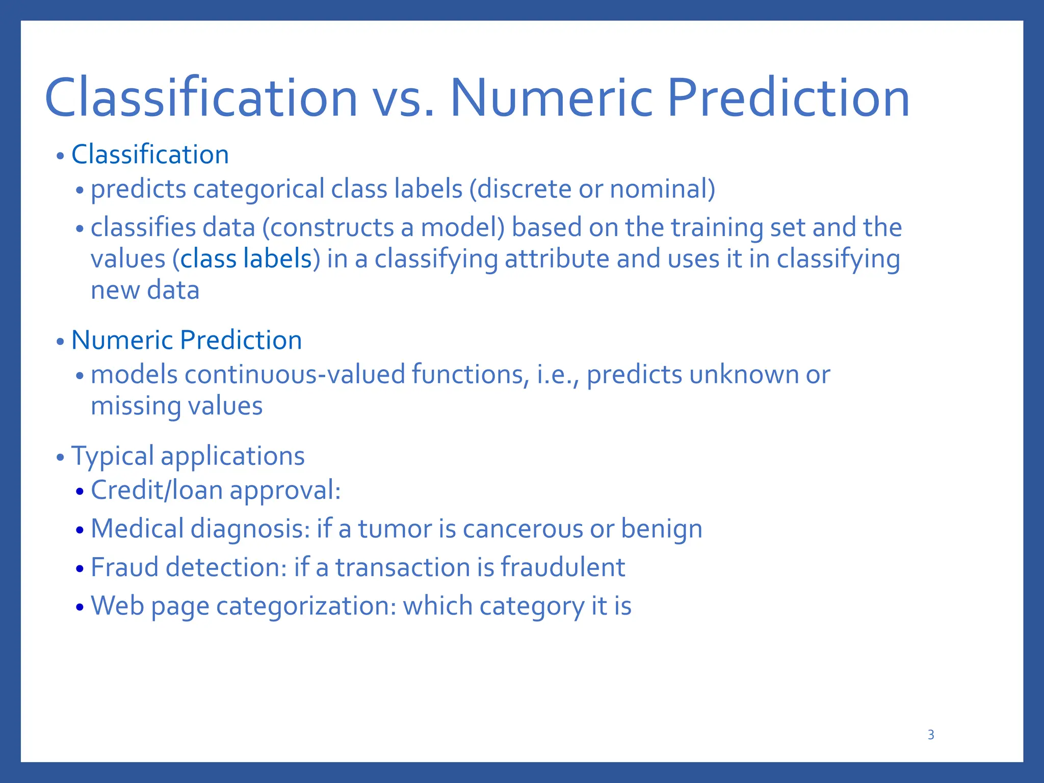 Classification vs. Numeric Prediction
• Classification
• predicts categorical class labels (discrete or nominal)
• classifies data (constructs a model) based on the training set and the
values (class labels) in a classifying attribute and uses it in classifying
new data
• Numeric Prediction
• models continuous-valued functions, i.e., predicts unknown or
missing values
• Typical applications
• Credit/loan approval:
• Medical diagnosis: if a tumor is cancerous or benign
• Fraud detection: if a transaction is fraudulent
• Web page categorization: which category it is
3
 