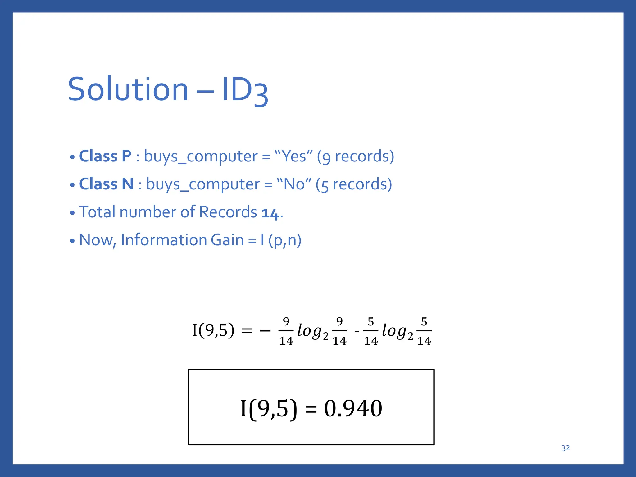 Solution – ID3
• Class P : buys_computer = “Yes” (9 records)
• Class N : buys_computer = “No” (5 records)
• Total number of Records 14.
• Now, Information Gain = I (p,n)
I 9,5 = −
9
14
𝑙𝑜𝑔2
9
14
-
5
14
𝑙𝑜𝑔2
5
14
I(9,5) = 0.940
32
 