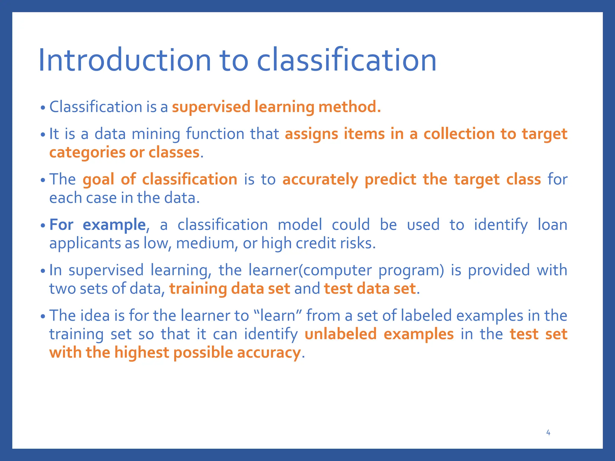 Introduction to classification
• Classification is a supervised learning method.
• It is a data mining function that assigns items in a collection to target
categories or classes.
• The goal of classification is to accurately predict the target class for
each case in the data.
• For example, a classification model could be used to identify loan
applicants as low, medium, or high credit risks.
• In supervised learning, the learner(computer program) is provided with
two sets of data, training data set and test data set.
• The idea is for the learner to “learn” from a set of labeled examples in the
training set so that it can identify unlabeled examples in the test set
with the highest possible accuracy.
4
 