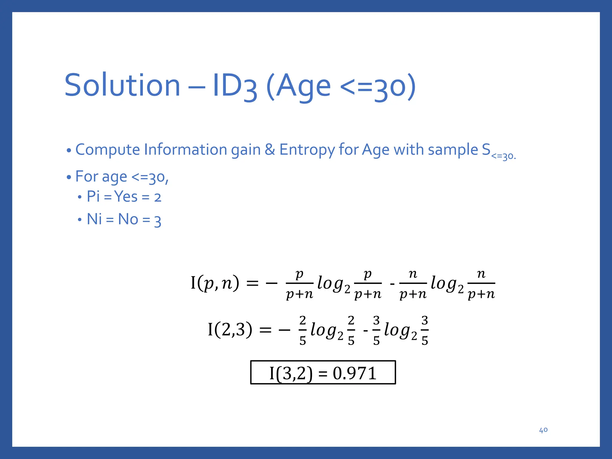 Solution – ID3 (Age <=30)
• Compute Information gain & Entropy for Age with sample S<=30.
• For age <=30,
• Pi =Yes = 2
• Ni = No = 3
I 𝑝, 𝑛 = −
𝑝
𝑝+𝑛
𝑙𝑜𝑔2
𝑝
𝑝+𝑛
-
𝑛
𝑝+𝑛
𝑙𝑜𝑔2
𝑛
𝑝+𝑛
I 2,3 = −
2
5
𝑙𝑜𝑔2
2
5
-
3
5
𝑙𝑜𝑔2
3
5
I(3,2) = 0.971
40
 