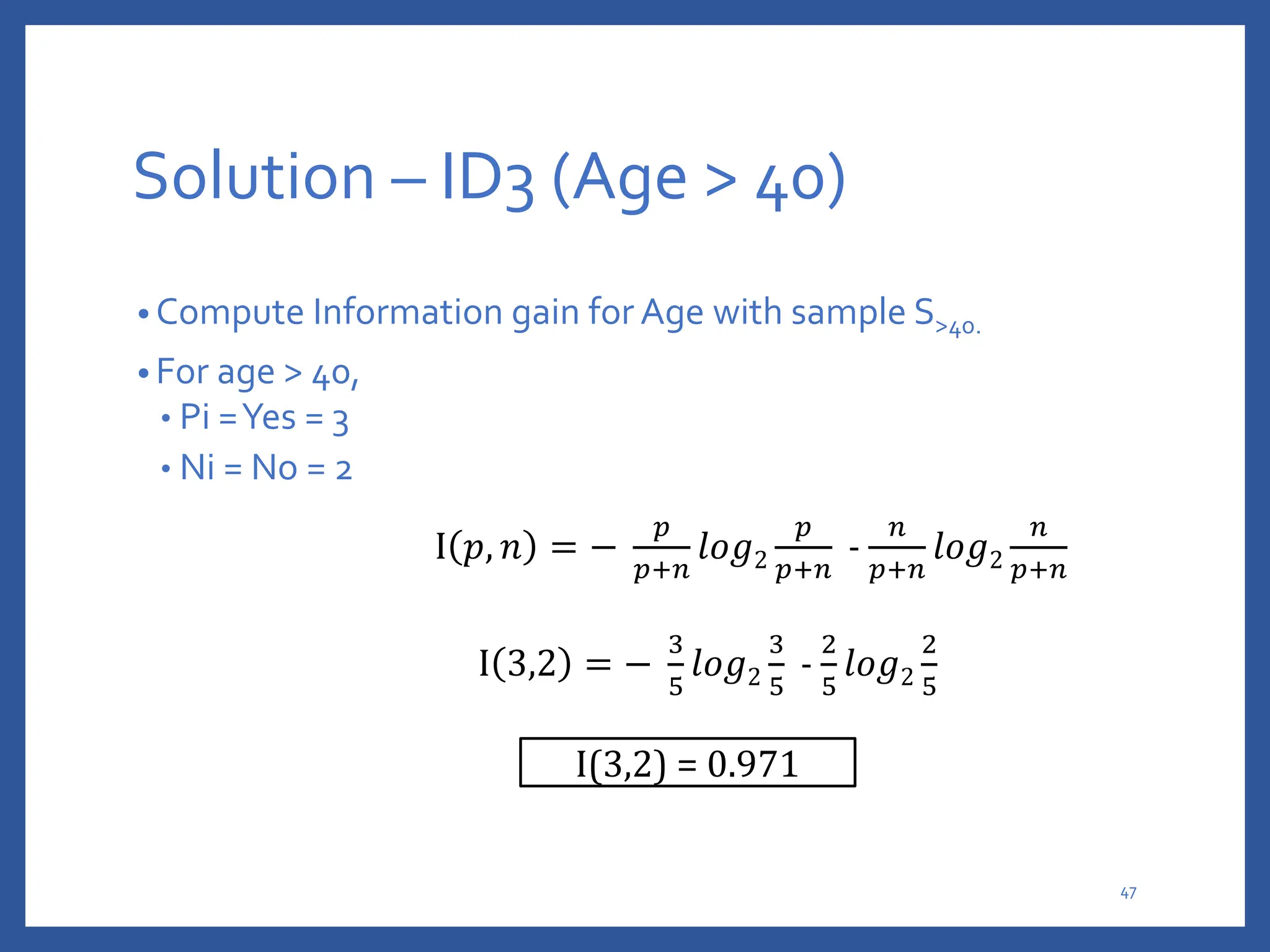 Solution – ID3 (Age > 40)
• Compute Information gain for Age with sample S>40.
• For age > 40,
• Pi =Yes = 3
• Ni = No = 2
I 𝑝, 𝑛 = −
𝑝
𝑝+𝑛
𝑙𝑜𝑔2
𝑝
𝑝+𝑛
-
𝑛
𝑝+𝑛
𝑙𝑜𝑔2
𝑛
𝑝+𝑛
I 3,2 = −
3
5
𝑙𝑜𝑔2
3
5
-
2
5
𝑙𝑜𝑔2
2
5
I(3,2) = 0.971
47
 