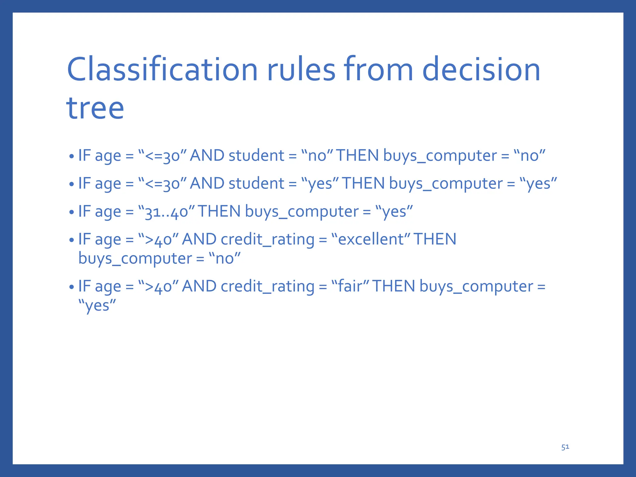 Classification rules from decision
tree
• IF age = “<=30”AND student = “no”THEN buys_computer = “no”
• IF age = “<=30”AND student = “yes”THEN buys_computer = “yes”
• IF age = “31..40”THEN buys_computer = “yes”
• IF age = “>40”AND credit_rating = “excellent”THEN
buys_computer = “no”
• IF age = “>40”AND credit_rating = “fair”THEN buys_computer =
“yes”
51
 