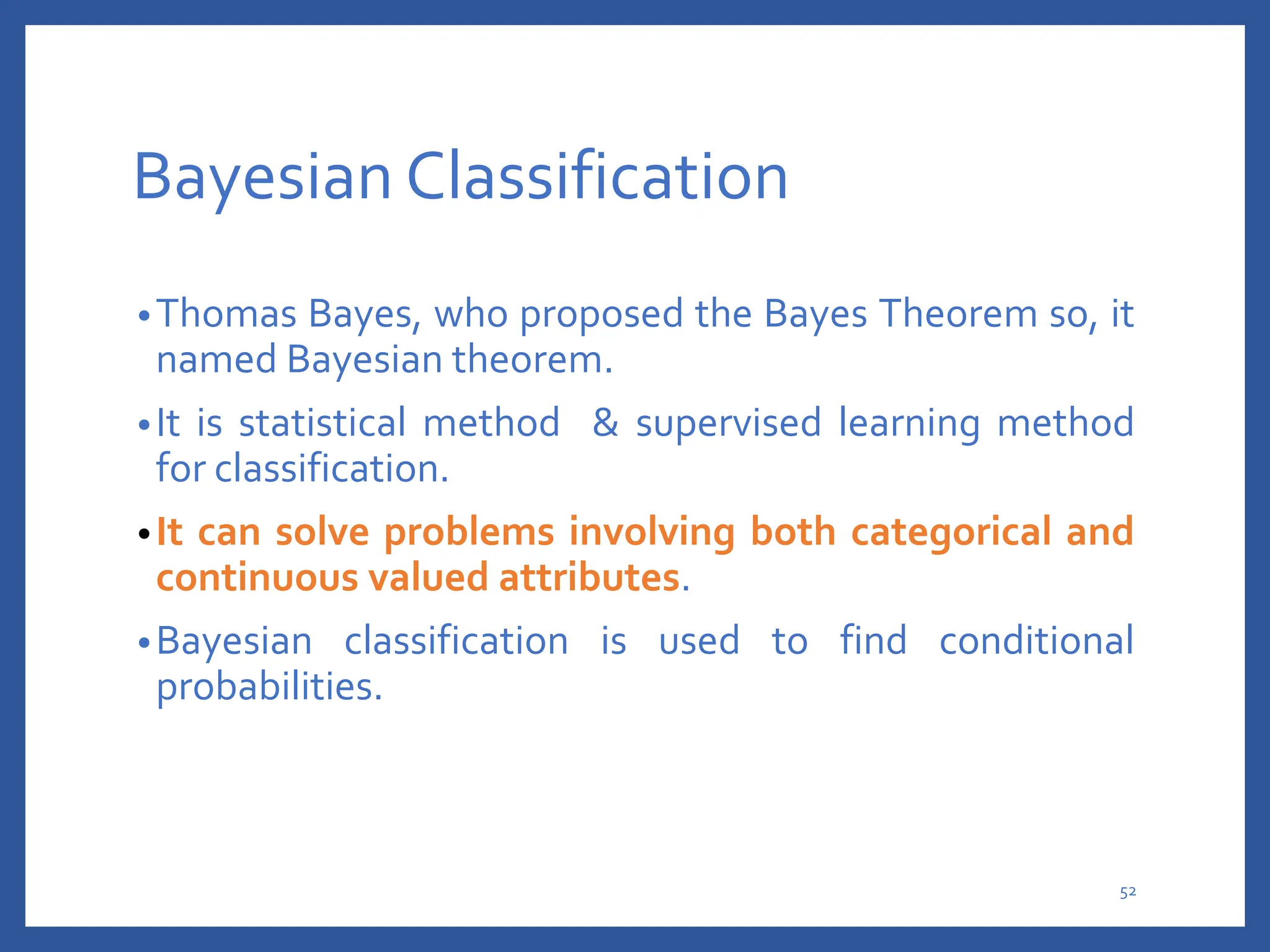 Bayesian Classification
•Thomas Bayes, who proposed the Bayes Theorem so, it
named Bayesian theorem.
•It is statistical method & supervised learning method
for classification.
•It can solve problems involving both categorical and
continuous valued attributes.
•Bayesian classification is used to find conditional
probabilities.
52
 