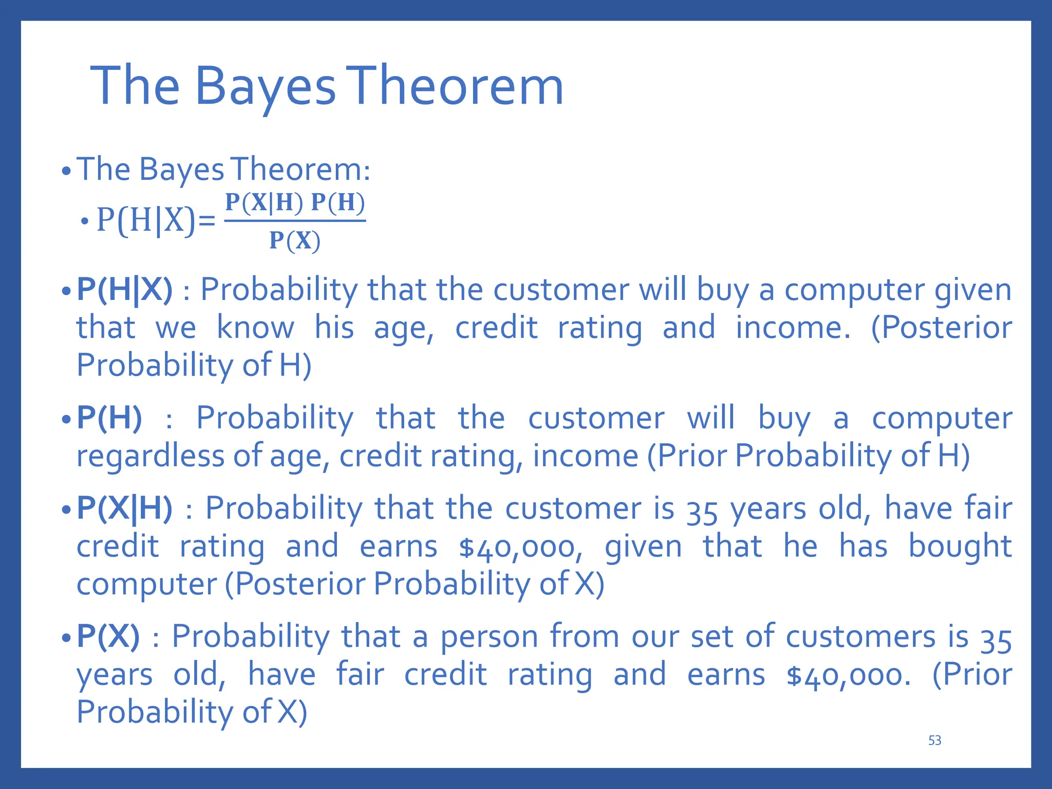 The BayesTheorem
•The BayesTheorem:
• P(H|X)=
𝐏(𝐗|𝐇) 𝐏(𝐇)
𝐏(𝐗)
•P(H|X) : Probability that the customer will buy a computer given
that we know his age, credit rating and income. (Posterior
Probability of H)
•P(H) : Probability that the customer will buy a computer
regardless of age, credit rating, income (Prior Probability of H)
•P(X|H) : Probability that the customer is 35 years old, have fair
credit rating and earns $40,000, given that he has bought
computer (Posterior Probability of X)
•P(X) : Probability that a person from our set of customers is 35
years old, have fair credit rating and earns $40,000. (Prior
Probability of X)
53
 