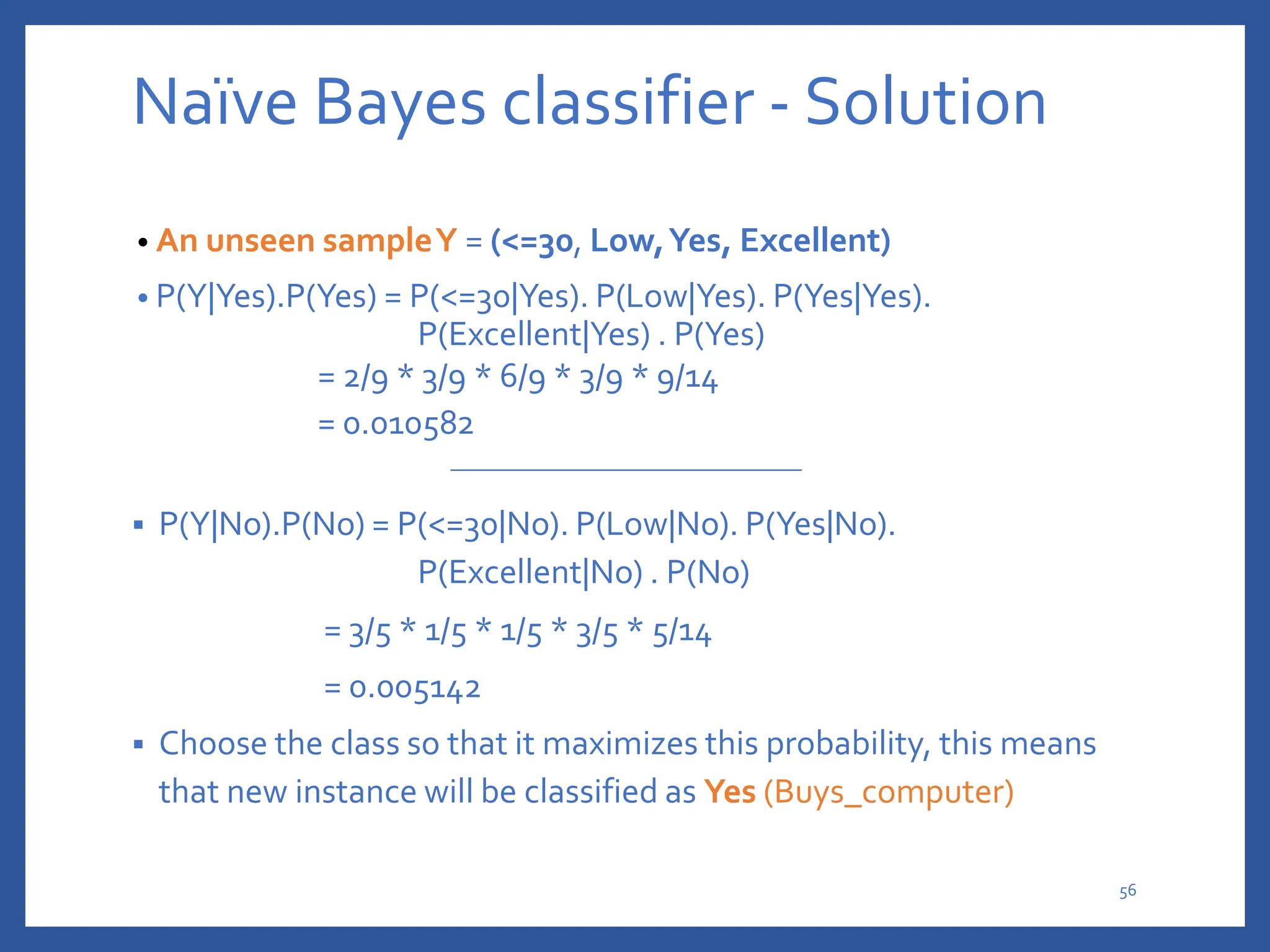 Naïve Bayes classifier - Solution
• An unseen sampleY = (<=30, Low,Yes, Excellent)
• P(Y|Yes).P(Yes) = P(<=30|Yes). P(Low|Yes). P(Yes|Yes).
P(Excellent|Yes) . P(Yes)
= 2/9 * 3/9 * 6/9 * 3/9 * 9/14
= 0.010582
 P(Y|No).P(No) = P(<=30|No). P(Low|No). P(Yes|No).
P(Excellent|No) . P(No)
= 3/5 * 1/5 * 1/5 * 3/5 * 5/14
= 0.005142
 Choose the class so that it maximizes this probability, this means
that new instance will be classified as Yes (Buys_computer)
56
 