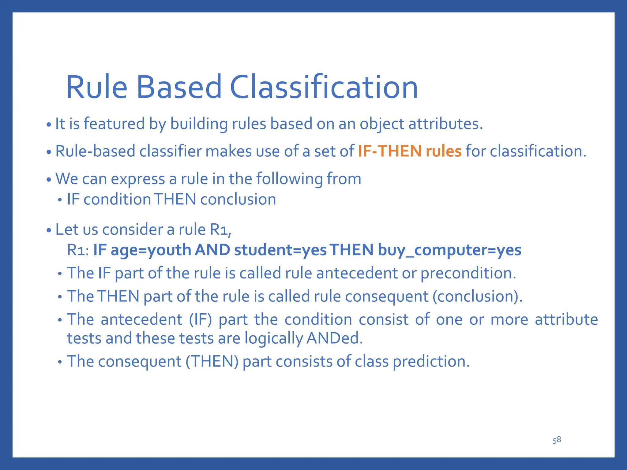 Rule Based Classification
• It is featured by building rules based on an object attributes.
• Rule-based classifier makes use of a set of IF-THEN rules for classification.
• We can express a rule in the following from
• IF conditionTHEN conclusion
• Let us consider a rule R1,
R1: IF age=youth AND student=yesTHEN buy_computer=yes
• The IF part of the rule is called rule antecedent or precondition.
• TheTHEN part of the rule is called rule consequent (conclusion).
• The antecedent (IF) part the condition consist of one or more attribute
tests and these tests are logicallyANDed.
• The consequent (THEN) part consists of class prediction.
58
 