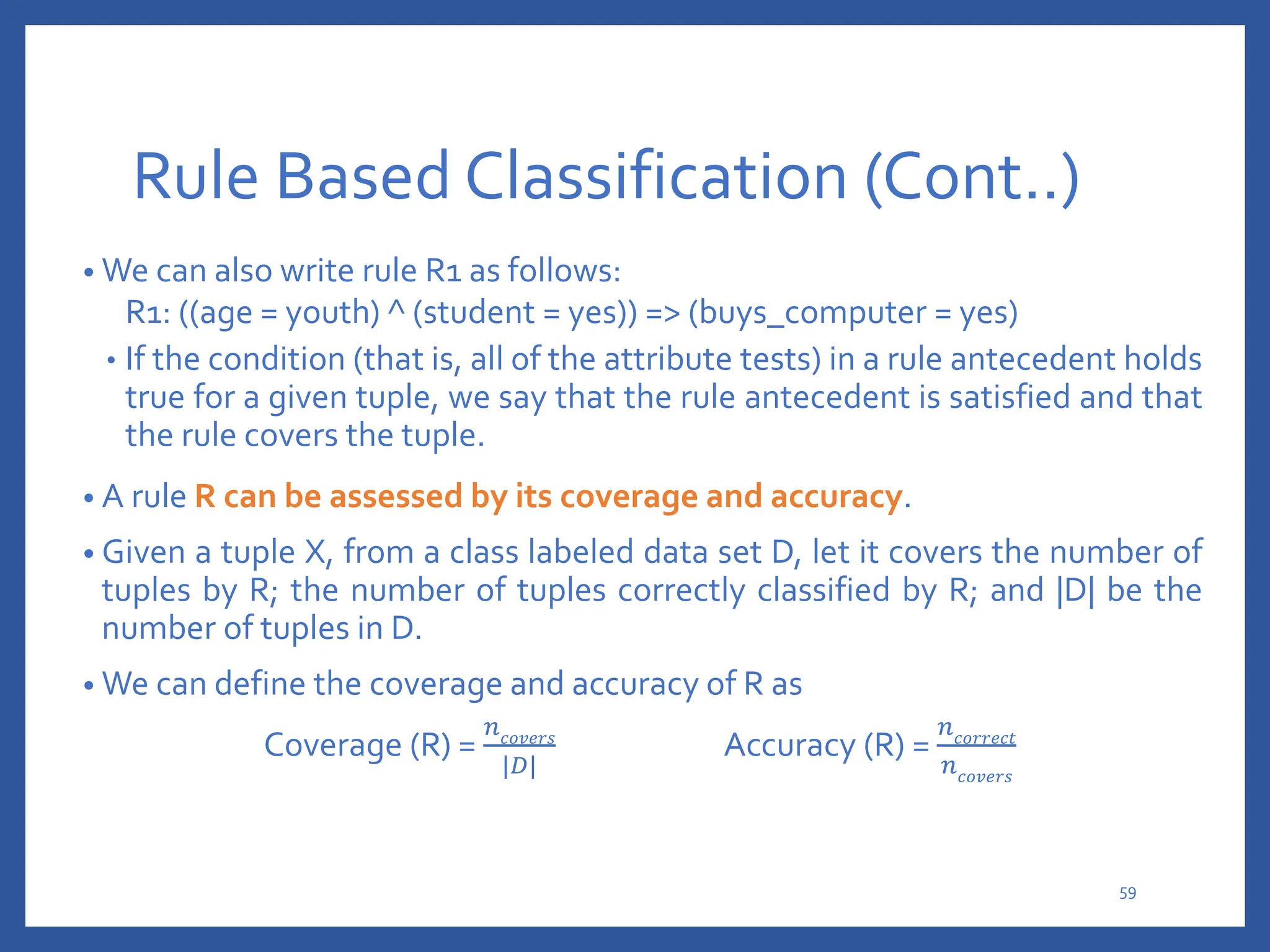 Rule Based Classification (Cont..)
• We can also write rule R1 as follows:
R1: ((age = youth) ^ (student = yes)) => (buys_computer = yes)
• If the condition (that is, all of the attribute tests) in a rule antecedent holds
true for a given tuple, we say that the rule antecedent is satisfied and that
the rule covers the tuple.
• A rule R can be assessed by its coverage and accuracy.
• Given a tuple X, from a class labeled data set D, let it covers the number of
tuples by R; the number of tuples correctly classified by R; and |D| be the
number of tuples in D.
• We can define the coverage and accuracy of R as
Coverage (R) =
𝑛𝑐𝑜𝑣𝑒𝑟𝑠
|𝐷|
Accuracy (R) =
𝑛𝑐𝑜𝑟𝑟𝑒𝑐𝑡
𝑛𝑐𝑜𝑣𝑒𝑟𝑠
59
 