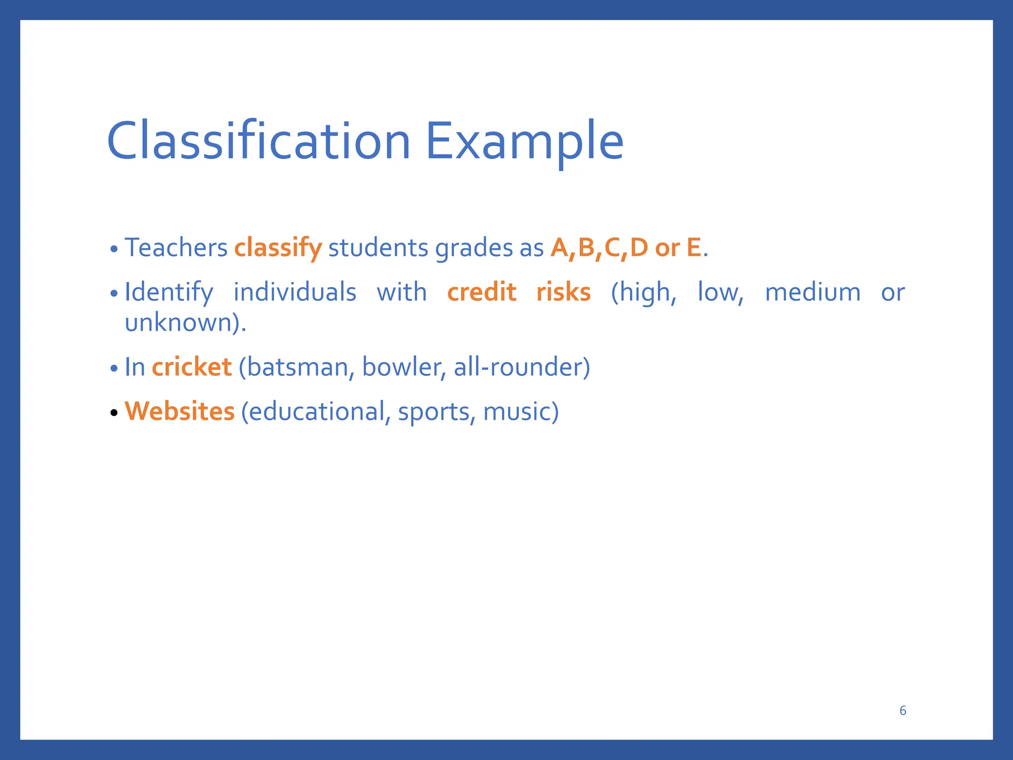 Classification Example
• Teachers classify students grades as A,B,C,D or E.
• Identify individuals with credit risks (high, low, medium or
unknown).
• In cricket (batsman, bowler, all-rounder)
• Websites (educational, sports, music)
6
 