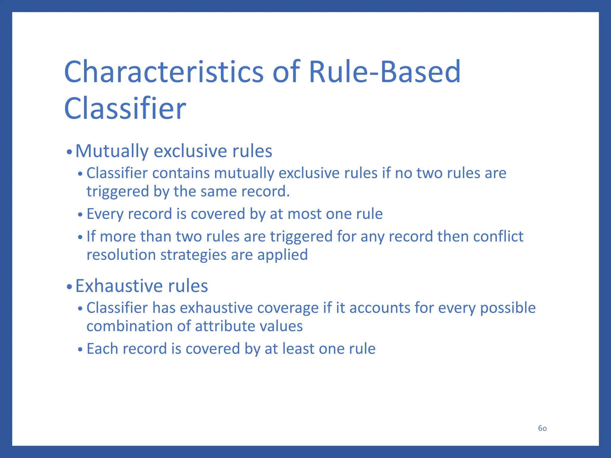 Characteristics of Rule-Based
Classifier
•Mutually exclusive rules
• Classifier contains mutually exclusive rules if no two rules are
triggered by the same record.
• Every record is covered by at most one rule
• If more than two rules are triggered for any record then conflict
resolution strategies are applied
•Exhaustive rules
• Classifier has exhaustive coverage if it accounts for every possible
combination of attribute values
• Each record is covered by at least one rule
60
 