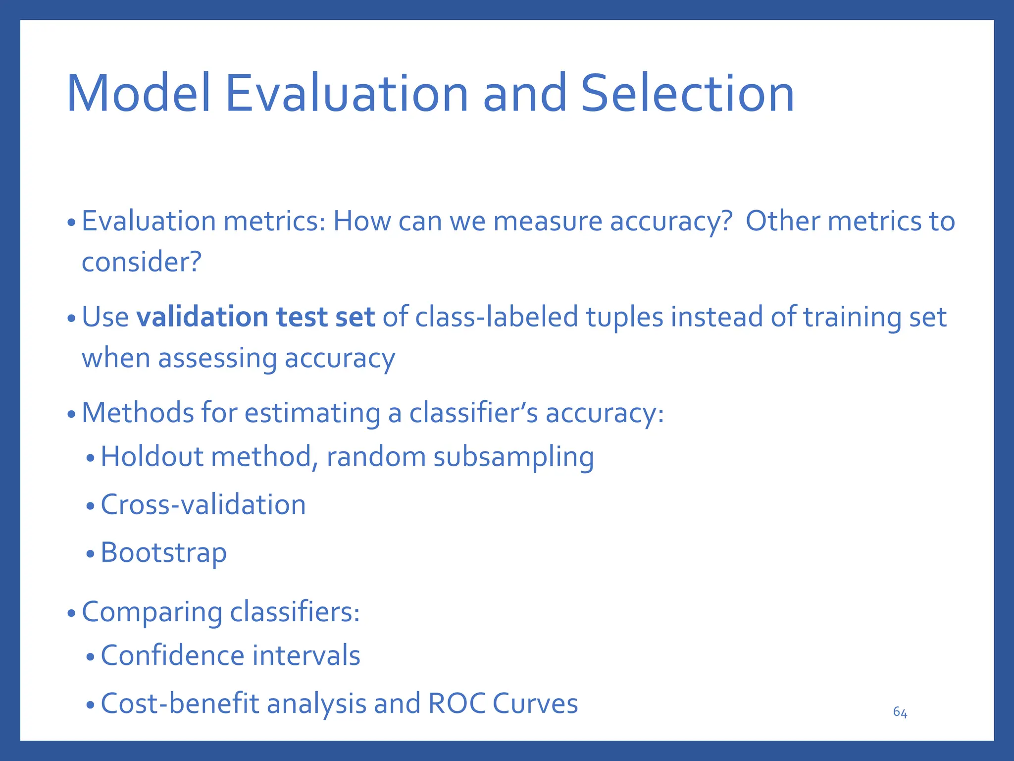 Model Evaluation and Selection
• Evaluation metrics: How can we measure accuracy? Other metrics to
consider?
• Use validation test set of class-labeled tuples instead of training set
when assessing accuracy
• Methods for estimating a classifier’s accuracy:
• Holdout method, random subsampling
• Cross-validation
• Bootstrap
• Comparing classifiers:
• Confidence intervals
• Cost-benefit analysis and ROC Curves 64
 