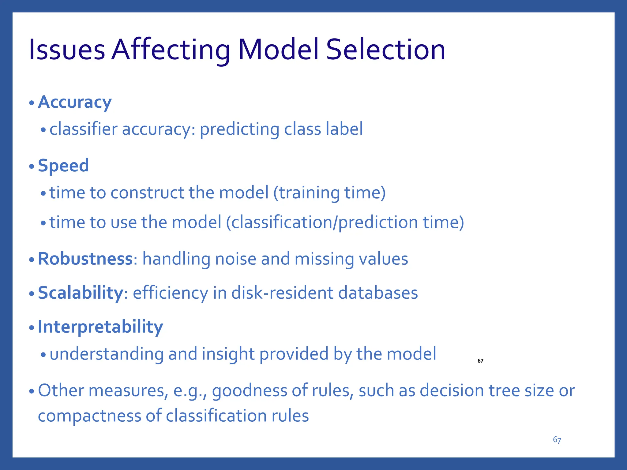 Issues Affecting Model Selection
• Accuracy
• classifier accuracy: predicting class label
• Speed
• time to construct the model (training time)
• time to use the model (classification/prediction time)
• Robustness: handling noise and missing values
• Scalability: efficiency in disk-resident databases
• Interpretability
• understanding and insight provided by the model
• Other measures, e.g., goodness of rules, such as decision tree size or
compactness of classification rules
67
67
 