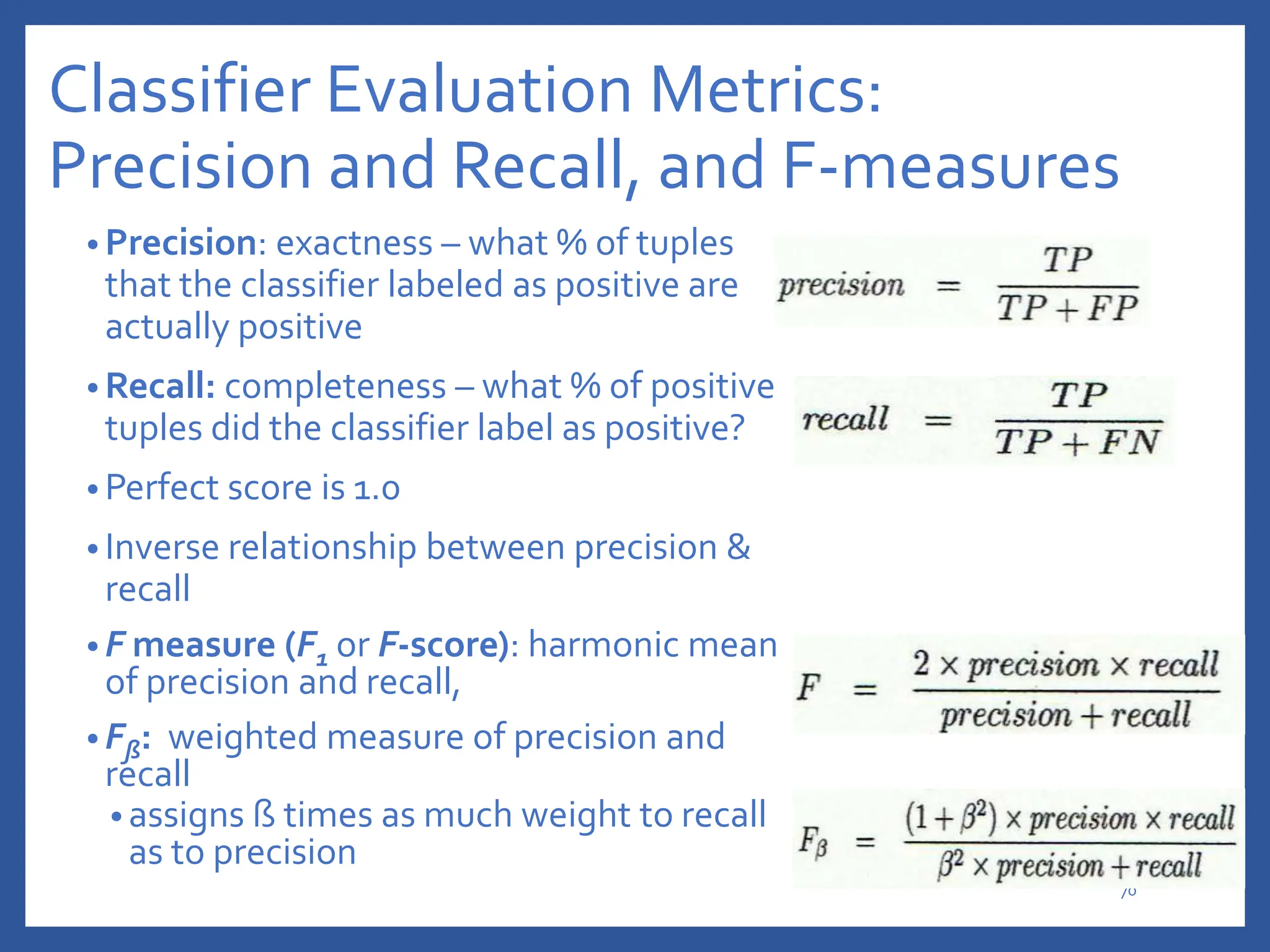Classifier Evaluation Metrics:
Precision and Recall, and F-measures
• Precision: exactness – what % of tuples
that the classifier labeled as positive are
actually positive
• Recall: completeness – what % of positive
tuples did the classifier label as positive?
• Perfect score is 1.0
• Inverse relationship between precision &
recall
• F measure (F1 or F-score): harmonic mean
of precision and recall,
• Fß: weighted measure of precision and
recall
• assigns ß times as much weight to recall
as to precision
70
 
