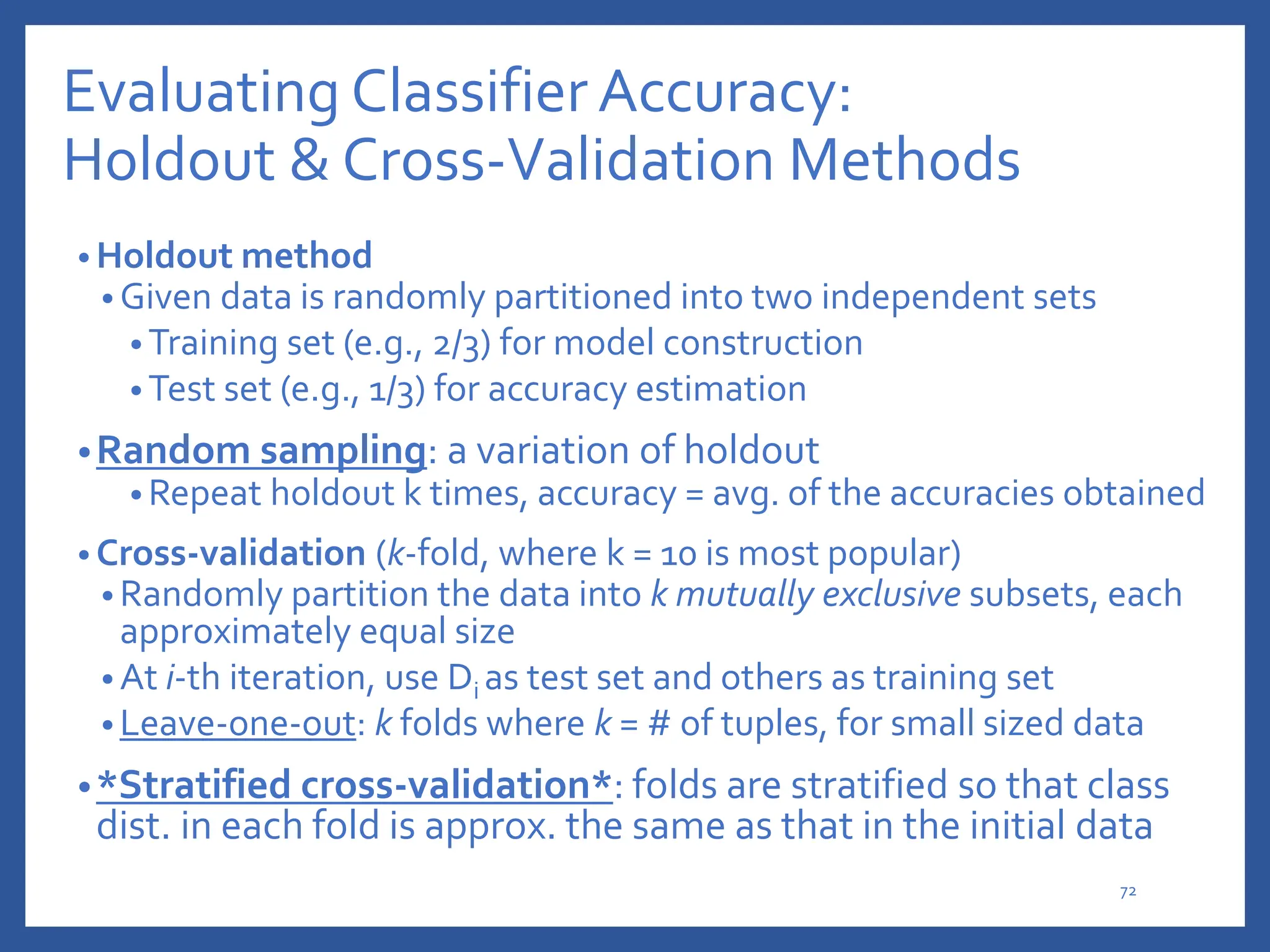 Evaluating Classifier Accuracy:
Holdout & Cross-Validation Methods
• Holdout method
• Given data is randomly partitioned into two independent sets
• Training set (e.g., 2/3) for model construction
• Test set (e.g., 1/3) for accuracy estimation
•Random sampling: a variation of holdout
• Repeat holdout k times, accuracy = avg. of the accuracies obtained
• Cross-validation (k-fold, where k = 10 is most popular)
• Randomly partition the data into k mutually exclusive subsets, each
approximately equal size
• At i-th iteration, use Di as test set and others as training set
• Leave-one-out: k folds where k = # of tuples, for small sized data
•*Stratified cross-validation*: folds are stratified so that class
dist. in each fold is approx. the same as that in the initial data
72
 