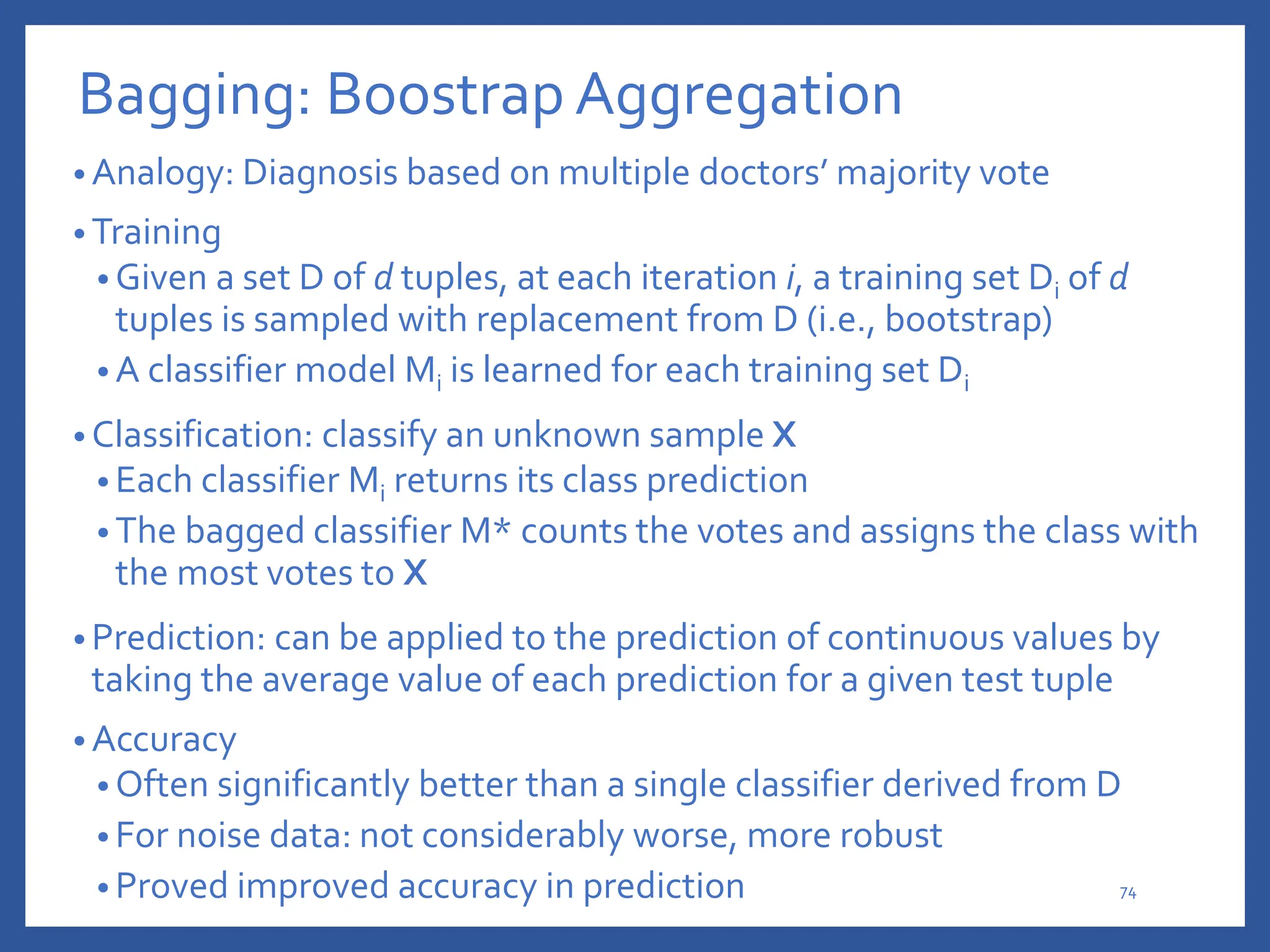 Bagging: Boostrap Aggregation
• Analogy: Diagnosis based on multiple doctors’ majority vote
• Training
• Given a set D of d tuples, at each iteration i, a training set Di of d
tuples is sampled with replacement from D (i.e., bootstrap)
• A classifier model Mi is learned for each training set Di
• Classification: classify an unknown sample X
• Each classifier Mi returns its class prediction
• The bagged classifier M* counts the votes and assigns the class with
the most votes to X
• Prediction: can be applied to the prediction of continuous values by
taking the average value of each prediction for a given test tuple
• Accuracy
• Often significantly better than a single classifier derived from D
• For noise data: not considerably worse, more robust
• Proved improved accuracy in prediction 74
 