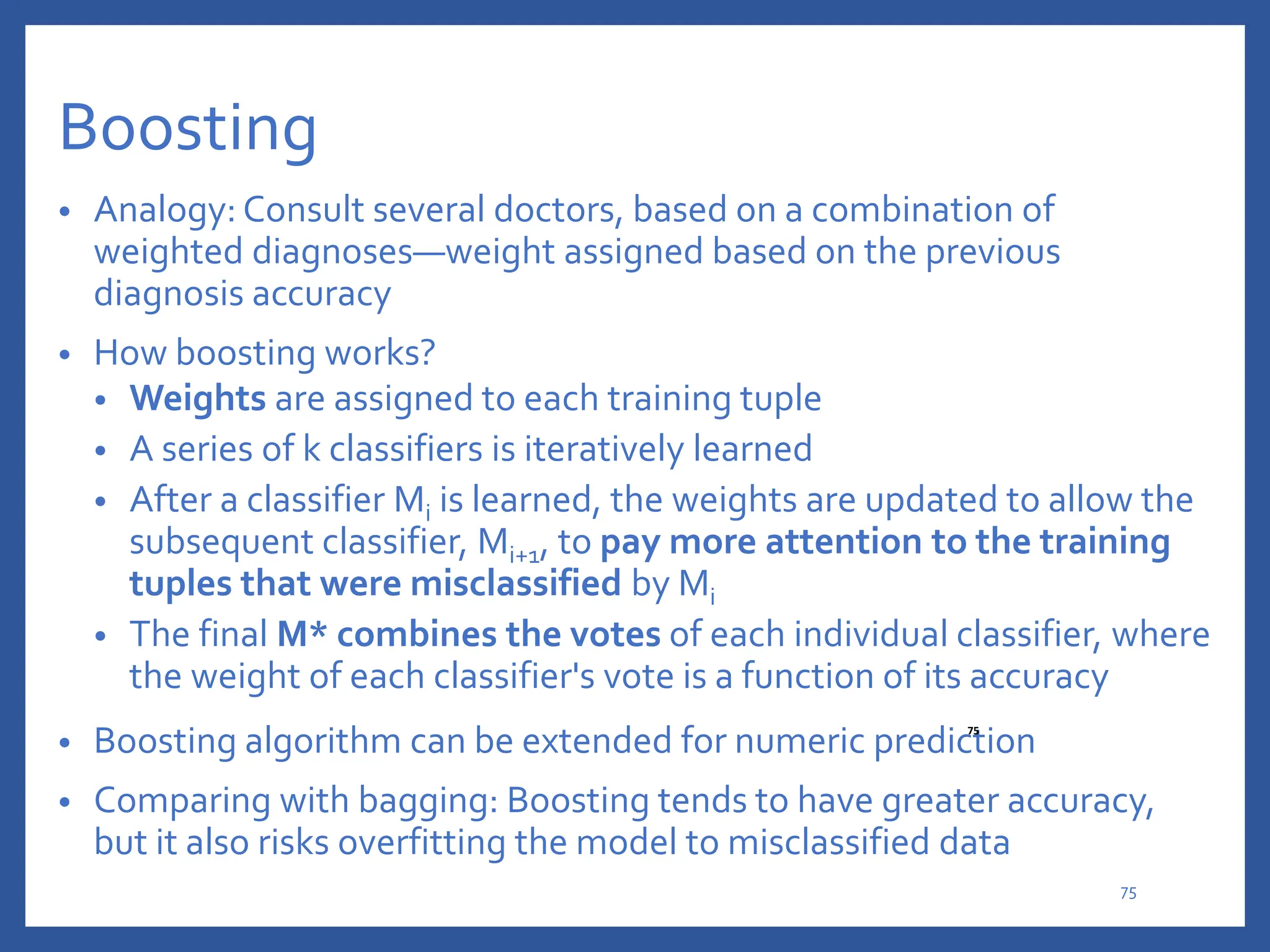 Boosting
• Analogy: Consult several doctors, based on a combination of
weighted diagnoses—weight assigned based on the previous
diagnosis accuracy
• How boosting works?
• Weights are assigned to each training tuple
• A series of k classifiers is iteratively learned
• After a classifier Mi is learned, the weights are updated to allow the
subsequent classifier, Mi+1, to pay more attention to the training
tuples that were misclassified by Mi
• The final M* combines the votes of each individual classifier, where
the weight of each classifier's vote is a function of its accuracy
• Boosting algorithm can be extended for numeric prediction
• Comparing with bagging: Boosting tends to have greater accuracy,
but it also risks overfitting the model to misclassified data
75
75
 